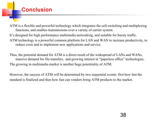 38
ATM is a flexible and powerful technology which integrates the cell-switching and multiplexing
functions, and enables transmissions over a variety of carrier system.
It’s designed for high performance multimedia networking, and suitable for bursty traffic.
ATM technology is a powerful common platform for LAN and WAN to increase productivity, to
reduce costs and to implement new applications and service.
Thus, the potential demand for ATM is a direct result of the widespread of LANs and WANs,
massive demand for file transfers, and growing interest in “paperless office” technologies.
The growing in multimedia market is another huge potentiality of ATM.
However, the success of ATM will be determined by two sequential events: first how fast the
standard is finalized and then how fast can vendors bring ATM products to the market.
Conclusion
 