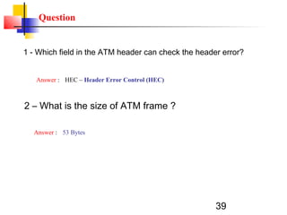 39
Question
1 - Which field in the ATM header can check the header error?
Answer : HEC – Header Error Control (HEC)
2 – What is the size of ATM frame ?
Answer : 53 Bytes
 