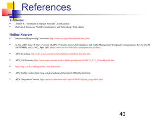 40
References
Textbooks:
 Andrew S. Tanenbaum,”Computer Networks”, fourth edition
 Behrouz A. Forouzan, “Data Communications and Networking,” third edition
Online Sources
 International Engineering Consortium, http://www.iec.org/online/tutorials/atm_fund
 K. Siu and R. Jain, “A Brief Overview of ATM: Protocol Layers, LAN Emulation, and Traffic Management,”Computer Communications Review (ACM
SIGCOMM), vol 25, no 2, April 1995. (http://www.cis.ohio-state.edu/~jain/papers/atm_tut.htm)
 ATM Switching, http://www.cisco.com/univercd/cc/td/doc/cisintwk/ito_doc/atm.htm
 ATM Cell Structure, http://www.cisco.com/univercd/cc/td/doc/product/atm/c8540/12_0/13_19/trouble/cells.htm
 http://ntrg.cs.tcd.ie/undergrad/4ba2/atm/index.html
 ATM Traffic Control, http://ntrg.cs.tcd.ie/undergrad/4ba2/atm/ATMtraffic.html#nrm
 ATM Congestion Controls, http://www.cis.ohio-state.edu/~jain/cis788-95/ftp/atm_cong/index.html
 