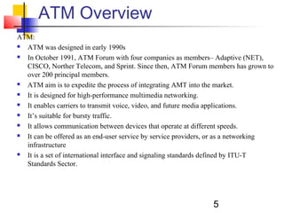 5
ATM Overview
ATM:
 ATM was designed in early 1990s
 In October 1991, ATM Forum with four companies as members– Adaptive (NET),
CISCO, Norther Telecom, and Sprint. Since then, ATM Forum members has grown to
over 200 principal members.
 ATM aim is to expedite the process of integrating AMT into the market.
 It is designed for high-performance multimedia networking.
 It enables carriers to transmit voice, video, and future media applications.
 It’s suitable for bursty traffic.
 It allows communication between devices that operate at different speeds.
 It can be offered as an end-user service by service providers, or as a networking
infrastructure
 It is a set of international interface and signaling standards defined by ITU-T
Standards Sector.
 