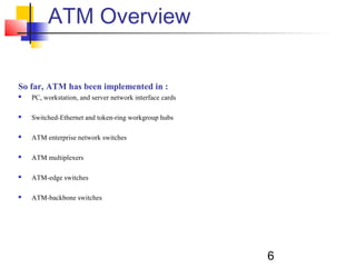 6
ATM Overview
So far, ATM has been implemented in :
 PC, workstation, and server network interface cards
 Switched-Ethernet and token-ring workgroup hubs
 ATM enterprise network switches
 ATM multiplexers
 ATM-edge switches
 ATM-backbone switches
 