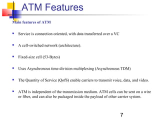 7
ATM Features
Main features of ATM
 Service is connection oriented, with data transferred over a VC
 A cell-switched network (architecture).
 Fixed-size cell (53-Bytes)
 Uses Asynchronous time-division multiplexing (Asynchronous TDM)
 The Quantity of Service (QofS) enable carriers to transmit voice, data, and video.
 ATM is independent of the transmission medium. ATM cells can be sent on a wire
or fiber, and can also be packaged inside the payload of other carrier system.
 