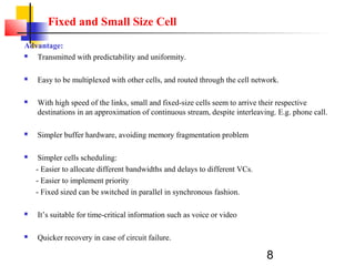 8
Fixed and Small Size Cell
Advantage:
 Transmitted with predictability and uniformity.
 Easy to be multiplexed with other cells, and routed through the cell network.
 With high speed of the links, small and fixed-size cells seem to arrive their respective
destinations in an approximation of continuous stream, despite interleaving. E.g. phone call.
 Simpler buffer hardware, avoiding memory fragmentation problem
 Simpler cells scheduling:
- Easier to allocate different bandwidths and delays to different VCs.
- Easier to implement priority
- Fixed sized can be switched in parallel in synchronous fashion.
 It’s suitable for time-critical information such as voice or video
 Quicker recovery in case of circuit failure.
 