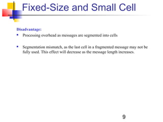 9
Fixed-Size and Small Cell
Disadvantage:
 Processing overhead as messages are segmented into cells
 Segmentation mismatch, as the last cell in a fragmented message may not be
fully used. This effect will decrease as the message length increases.
 