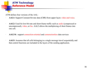 ATM Technology Reference Model ATM defines four versions of the AAL:  AAL1:  Support Constant-bit-rate data (CBR) from upper layer;  video and voice . AAL2:  Used for low-bit-rate and short-frame traffic such as  audio  (compressed or uncompressed),  video , or  fax . AAL2 allows the multiplexing of short frames into one cell. AAL3/4:   support  connection-oriented  and  connenctionless  data services AAL5:  Assumes that all cells belonging to a single message travel sequentially and that control functions are included in the layers of the sending application. 
