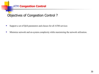 ATM  Congestion Control Support a set of QoS parameters and classes for all ATM services Minimize network and en-system complexity while maximizing the network utilization. Objectives of Congestion Control ? 
