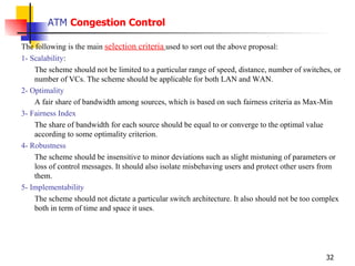ATM  Congestion Control The following is the main  selection criteria   used to sort out the above proposal: 1- Scalability :  The scheme should not be limited to a particular range of speed, distance, number of switches, or number of VCs. The scheme should be applicable for both LAN and WAN. 2- Optimality A fair share of bandwidth among sources, which is based on such fairness criteria as Max-Min  3- Fairness Index The share of bandwidth for each source should be equal to or converge to the optimal value according to some optimality criterion. 4- Robustness The scheme should be insensitive to minor deviations such as slight mistuning of parameters or loss of control messages. It should also isolate misbehaving users and protect other users from them. 5- Implementability The scheme should not dictate a particular switch architecture. It also should not be too complex both in term of time and space it uses. 