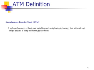 ATM Definition Asynchronous Transfer Mode (ATM) A high-performance, cell-oriented switching and multiplexing technology that utilizes fixed-length packets to carry different types of traffic.  