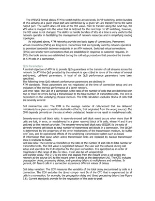 The VPI/VCI format allows ATM to switch traf®c at two levels. In VP switching, entire bundles
of VCs arriving at a given input port and identi®ed by a given VPI are transferred to the same
output port. The switch does not look at the VCI value. Prior to transfer along the next hop, the
VPI value is mapped into the value that is de®ned for the next hop. In VP switching, however,
the VCI value is not changed. The ability to handle bundles of VCs at a time is very useful to the
network operator in facilitating the management of network resources and in simplifying routing
topologies.
      As indicated above, ATM networks provide two basic types of connections. Permanent
virtual connection (PVCs) are long-term connections that are typically used by network operators
to provision bandwidth between endpoints in an ATM network. Switched virtual connections
(SVCs) are shorter-term connections that are established in response to customer requests. In
SVCs the table entries are established during the call setup procedure that precedes the transfer
of ATM cells in a connection.

QoS Parameters
A central objective of ATM is to provide QoS guarantees in the transfer of cell streams across the
network. In ATM the QoS provided by the network is spe- ci®ed in terms of the values of several
end-to-end, cell-level parameters. A total of six QoS performance parameters have been
speci®ed.
The following three QoS network performance parameters are de®ned in
ATM standards. These parameters are not negotiated at the time of connection setup and are
indicators of the intrinsic performance of a given network.
Cell error ratio: The CER of a connection is the ratio of the number of cells that are delivered with
one or more bit errors during a transmission to the total number of transmitted cells. The CER is
dependent on the underlying physical medium. The CER calculation excludes blocks of cells that
are severely errored

Cell misinsertion rate: The CMR is the average number of cells/second that are delivered
mistakenly to a given connection destination (that is, that originated from the wrong source). The
CMR depends primarily on the rate at which undetected header errors result in misdelivered cells.

Severely-errored cell block ratio: A severely-errored cell block event occurs when more than M
cells are lost, in error, or misdelivered in a given received block of N cells, where M and N are
de®ned by the network provider. The severely-errored cell block ratio (SECBR) is the ratio of
severely-errored cell blocks to total number of transmitted cell blocks in a connection. The SECBR
is determined by the properties of the error mechanisms of the transmission medium, by buffer
over¯ows, and by operational effects of the underlying transmission system such as losses
of information that occur when active transmission links are replaced by backup transmission
links in response to faults.
Cell loss ratio: The CLR for a connection is the ratio of the number of lost cells to total number of
transmitted cells. The CLR value is negotiated between the user and the network during call
setup and speci®es the CLR objective for the given connection. It is speci®ed as an order of
magnitude in the range of 10À1 to 10À15. It can also be left unspeci®ed.
Cell transfer delay: The CTD is the time that elapses from the instant when a cell enters the
network at the source UNI to the instant when it exists at the destination UNI. The CTD includes
propagation delay, processing delays, and queueing delays at multiplexers and switches. In
general, dif- ferent cells in a connection experience different values of delays

Cell delay variation: The CDV measures the variablity of the total delay encountered by cells in a
connection. The CDV excludes the ®xed compo- nent D0 of the CTD that is experienced by all
cells in a connection, for example, the propagation delay and ®xed processing delays (see Figure
9.8). Current standards provide for the negotiation of the peak-to-peak
 