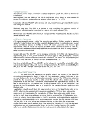 Traf®c Descriptors
The following source traf®c parameters have been de®ned to specify this pattern of demand for
transmission.
Peak cell rate: The PCR speci®es the rate in cells/second that a source is never allowed to
exceed. The minimum allowable interval between cells is given by T = 1/PCR.

Sustainable cell rate: The SCR is the average cell rate, in cells/second, produced by the source
over a long time interval.

Maximum burst size: The MBS, in a number of cells, speci®es the maximum number of
consecutive cells that may be transmitted by a source at the peak cell rate (PCR).

Minimum cell rate: The MCR is the minimum average cell rate, in cells/ second, that the source is
always allowed to send.

ATM Service Categories
ATM connections with arbitrary traf®c ¯ow properties and arbitrary QoS are possible by selecting
values for the traf®c descriptor and the negotiable QoS parameters. In practice there are several
clearly identi®able classes of traf®c in terms of traf®c properties and network QoS
requirements. The ATM Forum has de®ned ®ve ATM service categories as shown in Table 9.2.
The ®rst two categories apply to connections that are real time in the sense of having stringent
delay and timing requirements.

Constant bit rate: The CBR ATM service category is intended for traf®c with rigorous timing
requirements, such as voice, circuit emulation, and certain types of video, that require a constant
cell transmission rate for the entire duration of a connection. The traf®c rate is speci®ed by the
PCR. The QoS is speci®ed by the CTD and CDV, as well as by the CLR.

Real-time variable bit rate: The rt-VBR ATM service category is intended for variable-bit-traf®c,
such as certain types of video, with rigorous timing requirements. The traf®c is described by the
PCR, SCR, and MBS. The QoS is speci®ed by the CLR, CTD, and CDV.


ATM ADAPTATION LAYER
             An application that operates across an ATM network has a choice of the ®ve ATM
connection service categories shown in Table 9.2. Every application involves the transfer of one
or more blocks or of a stream of information across the network. The ATM service categories
provide for the sequenced transfer of cells across the network with a certain delay or loss
performance. At the very least a conversion is required from the application data blocks to ATM
cells at the source and a conversion back to the application blocks at the destination. One
purpose of the ATM adaptation layer is to provide for the mapping between application data
blocks to cells.
  Applications naturally specify their QoS requirements in terms of their data blocks, not in terms
of ATM cells. It is also possible that the service provided by the ATM layer does not meet the
requirements of the application. For example, the ATM layer does not provide reliable stream
service by itself, since some cell losses can occur. Another purpose of the ATM adaptation layer,
then, is to enhance the service provided by the ATM layer to the level required by the application.
It should be noted that multiple higher layers may operate over the AAL, for example, HTTP over
TCP over AAL. To be more precise, we emphasize that the function of the AAL is to provide
support for the layer directly above it. Thus if the layer above the AAL is TCP, then the AAL need
not be concerned with providing reliable stream service. On the other hand, the AAL may be
called on to provide reliable stream service when such service is not available in the higher
 