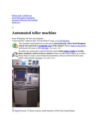 Please read: A thank you
from Wikimedia Foundation
Executive Director Sue Gardner
Read now




Automated teller machine
From Wikipedia, the free encyclopedia
"Cash machine" redirects here. For the Hard-Fi song, see Cash Machine.
       The examples and perspective in this article deal primarily with United Kingdom
       and do not represent a worldwide view of the subject. Please improve this article
       and discuss the issue on the talk page. (November 2011)
       An editor has expressed a concern that this article lends undue weight to certain
       ideas, incidents, controversies or matters relative to the article subject as a whole.
       Please help to create a more balanced presentation. Discuss and resolve this issue
       before removing this message. (December 2011)




An NCR Personas 75-Series interior, multi-function ATM in the United States
 