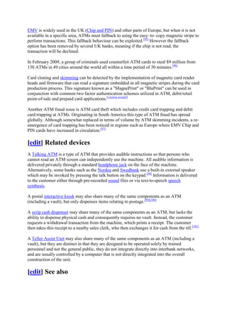 EMV is widely used in the UK (Chip and PIN) and other parts of Europe, but when it is not
available in a specific area, ATMs must fallback to using the easy–to–copy magnetic stripe to
perform transactions. This fallback behaviour can be exploited.[95] However the fallback
option has been removed by several UK banks, meaning if the chip is not read, the
transaction will be declined.

In February 2009, a group of criminals used counterfeit ATM cards to steal $9 million from
130 ATMs in 49 cities around the world all within a time period of 30 minutes.[96]

Card cloning and skimming can be detected by the implementation of magnetic card reader
heads and firmware that can read a signature embedded in all magnetic stripes during the card
production process. This signature known as a "MagnePrint" or "BluPrint" can be used in
conjunction with common two factor authentication schemes utilized in ATM, debit/retail
point-of-sale and prepaid card applications.[citation needed]

Another ATM fraud issue is ATM card theft which includes credit card trapping and debit
card trapping at ATMs. Originating in South America this type of ATM fraud has spread
globally. Although somewhat replaced in terms of volume by ATM skimming incidents, a re-
emergence of card trapping has been noticed in regions such as Europe where EMV Chip and
PIN cards have increased in circulation.[97]

[edit] Related devices
A Talking ATM is a type of ATM that provides audible instructions so that persons who
cannot read an ATM screen can independently use the machine. All audible information is
delivered privately through a standard headphone jack on the face of the machine.
Alternatively, some banks such as the Nordea and Swedbank use a built-in external speaker
which may be invoked by pressing the talk button on the keypad.[98] Information is delivered
to the customer either through pre-recorded sound files or via text-to-speech speech
synthesis.

A postal interactive kiosk may also share many of the same components as an ATM
(including a vault), but only dispenses items relating to postage.[99][100]

A scrip cash dispenser may share many of the same components as an ATM, but lacks the
ability to dispense physical cash and consequently requires no vault. Instead, the customer
requests a withdrawal transaction from the machine, which prints a receipt. The customer
then takes this receipt to a nearby sales clerk, who then exchanges it for cash from the till.[101]

A Teller Assist Unit may also share many of the same components as an ATM (including a
vault), but they are distinct in that they are designed to be operated solely by trained
personnel and not the general public, they do not integrate directly into interbank networks,
and are usually controlled by a computer that is not directly integrated into the overall
construction of the unit.

[edit] See also
 