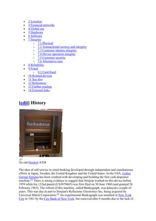 2 Location
       3 Financial networks
       4 Global use
       5 Hardware
       6 Software
       7 Security
           o 7.1 Physical
           o 7.2 Transactional secrecy and integrity
           o 7.3 Customer identity integrity
           o 7.4 Device operation integrity
           o 7.5 Customer security
           o 7.6 Alternative uses
       8 Reliability
       9 Fraud
           o 9.1 Card fraud
       10 Related devices
       11 See also
       12 References
       13 Further reading
       14 External links



[edit] History




An old Nixdorf ATM

The idea of self-service in retail banking developed through independent and simultaneous
efforts in Japan, Sweden, the United Kingdom and the United States. In the USA, Luther
George Simjian has been credited with developing and building the first cash dispenser
machine.[2] There is strong evidence to suggest that Simjian worked on this device before
1959 while his 132nd patent (US3079603) was first filed on 30 June 1960 (and granted 26
February 1963). The rollout of this machine, called Bankograph, was delayed a couple of
years. This was due in part to Simjian's Reflectone Electronics Inc. being acquired by
Universal Match Corporation.[3] An experimental Bankograph was installed in New York
City in 1961 by the City Bank of New York, but removed after 6 months due to the lack of
 