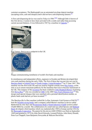 customer acceptance. The Bankograph was an automated envelope deposit machine
(accepting coins, cash and cheques) and it did not have cash dispensing features.[4]

A first cash dispensing device was used in Tokyo in 1966.[5][6] Although little is known of
this first device, it seems to have been activated with a credit card rather than accessing
current account balances. It was followed in 1967 by a machine in Uppsala.[7]




Reg Varney, first to use a cashpoint in the UK




Plaque commemorating installation of world's first bank cash machine

In simultaneous and independent efforts, engineers in Sweden and Britain developed their
own cash machines during the early 1960s. The first of these that was put into use was by
Barclays Bank in Enfield Town in North London, United Kingdom,[8] on 27 June 1967. This
machine was the first in the UK and was used by English comedy actor Reg Varney, at the
time so as to ensure maximum publicity for the machines that were to become mainstream in
the UK. This instance of the invention has been credited to John Shepherd-Barron of printing
firm De La Rue,[9] who was awarded an OBE in the 2005 New Year's Honours List.[10] His
design used special cheques that were matched with a personal identification number, as
plastic bank cards had not yet been invented.[11]

The Barclays-De La Rue machine (called De La Rue Automatic Cash System or DACS)[12]
beat the Swedish saving banks' and a company called Metior's machine (a device called
Bankomat) by nine days and Westminster Bank‘s-Smith Industries-Chubb system (called
Chubb MD2) by a month. The collaboration of a small start-up called Speytec and Midland
Bank developed a third machine which was marketed after 1969 in Europe and the USA by
the Burroughs Corporation. The patent for this device (GB1329964) was filed on September
1969 (and granted in 1973) by John David Edwards, Leonard Perkins, John Henry Donald,
Peter Lee Chappell, Sean Benjamin Newcombe & Malcom David Roe.
 