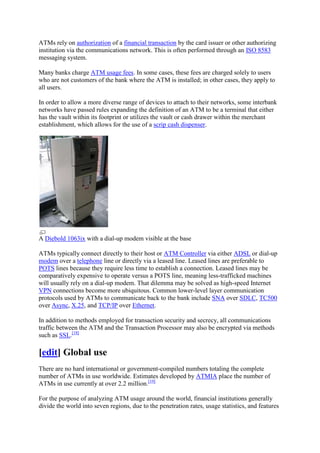 ATMs rely on authorization of a financial transaction by the card issuer or other authorizing
institution via the communications network. This is often performed through an ISO 8583
messaging system.

Many banks charge ATM usage fees. In some cases, these fees are charged solely to users
who are not customers of the bank where the ATM is installed; in other cases, they apply to
all users.

In order to allow a more diverse range of devices to attach to their networks, some interbank
networks have passed rules expanding the definition of an ATM to be a terminal that either
has the vault within its footprint or utilizes the vault or cash drawer within the merchant
establishment, which allows for the use of a scrip cash dispenser.




A Diebold 1063ix with a dial-up modem visible at the base

ATMs typically connect directly to their host or ATM Controller via either ADSL or dial-up
modem over a telephone line or directly via a leased line. Leased lines are preferable to
POTS lines because they require less time to establish a connection. Leased lines may be
comparatively expensive to operate versus a POTS line, meaning less-trafficked machines
will usually rely on a dial-up modem. That dilemma may be solved as high-speed Internet
VPN connections become more ubiquitous. Common lower-level layer communication
protocols used by ATMs to communicate back to the bank include SNA over SDLC, TC500
over Async, X.25, and TCP/IP over Ethernet.

In addition to methods employed for transaction security and secrecy, all communications
traffic between the ATM and the Transaction Processor may also be encrypted via methods
such as SSL.[18]

[edit] Global use
There are no hard international or government-compiled numbers totaling the complete
number of ATMs in use worldwide. Estimates developed by ATMIA place the number of
ATMs in use currently at over 2.2 million.[19]

For the purpose of analyzing ATM usage around the world, financial institutions generally
divide the world into seven regions, due to the penetration rates, usage statistics, and features
 