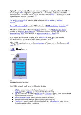 deployed. Four regions (USA, Canada, Europe, and Japan) have high numbers of ATMs per
million people.[20][21] Despite the large number of ATMs, there is additional demand for
machines in the Asia/Pacific area as well as in Latin America.[22][23] ATMs have yet to reach
high numbers in the Near East/Africa.[24]

The world's most northerly installed ATM is located at Longyearbyen, Svalbard,
Norway.[citation needed]

The world's most southerly installed ATM is located at McMurdo Station, Antarctica.[25]

While India claims to have the world's highest installed ATM at Nathu La Pass, India
installed by the Union Bank of India at 4310 meters, there are higher ATMs installed in
Nagchu County, Tibet at 4500 meters by Agricultural Bank of China.[26][27]

Israel has the world's lowest installed ATM at Ein Bokek at the Dead Sea, installed
independently by a grocery store at 421 meters below sea level.[28]

While ATMs are ubiquitous on modern cruise ships, ATMs can also be found on some US
Navy ships.[29]

[edit] Hardware




A block diagram of an ATM

An ATM is typically made up of the following devices:

       CPU (to control the user interface and transaction devices)
       Magnetic and/or Chip card reader (to identify the customer)
       PIN Pad (similar in layout to a Touch tone or Calculator keypad), often manufactured
       as part of a secure enclosure.
       Secure cryptoprocessor, generally within a secure enclosure.
       Display (used by the customer for performing the transaction)
       Function key buttons (usually close to the display) or a Touchscreen (used to select
       the various aspects of the transaction)
 