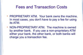 Fees and Transaction Costs

    PROPRIETARY ATM. Your bank owns the machine.
    In most cases, you don't have to pay a fee for using
    its ATM.

    NON-PROPRIETARY ATM. The machine is owned
    by another bank. If you use a non-proprietary ATM
    either your bank, the other bank, or both banks will
    charge you a transaction fee.
 