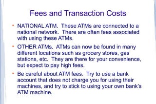 Fees and Transaction Costs

    NATIONAL ATM. These ATMs are connected to a
    national network. There are often fees associated
    with using these ATMs.

    OTHER ATMs. ATMs can now be found in many
    different locations such as grocery stores, gas
    stations, etc. They are there for your convenience,
    but expect to pay high fees.

    Be careful about ATM fees. Try to use a bank
    account that does not charge you for using their
    machines, and try to stick to using your own bank's
    ATM machine.
 
