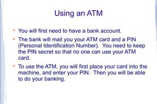 Using an ATM

    You will first need to have a bank account.

    The bank will mail you your ATM card and a PIN
    (Personal Identification Number). You need to keep
    the PIN secret so that no one can use your ATM
    card.

    To use the ATM, you will first place your card into the
    machine, and enter your PIN. Then you will be able
    to do your banking.
 