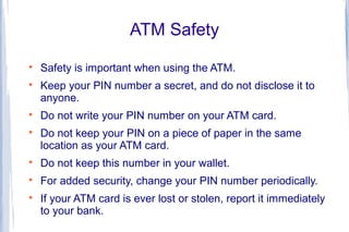 ATM Safety

    Safety is important when using the ATM.

    Keep your PIN number a secret, and do not disclose it to
    anyone.

    Do not write your PIN number on your ATM card.

    Do not keep your PIN on a piece of paper in the same
    location as your ATM card.

    Do not keep this number in your wallet.

    For added security, change your PIN number periodically.

    If your ATM card is ever lost or stolen, report it immediately
    to your bank.
 