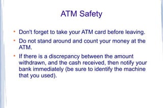 ATM Safety

    Don't forget to take your ATM card before leaving.

    Do not stand around and count your money at the
    ATM.

    If there is a discrepancy between the amount
    withdrawn, and the cash received, then notify your
    bank immediately (be sure to identify the machine
    that you used).
 
