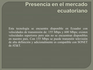 Esta tecnología se encuentra disponible en Ecuador con
velocidades de transmisión de: 155 Mbps y 600 Mbps; existen
velocidades superiores pero aún no se encuentran disponibles
en nuestro país. Con 155 Mbps se puede transmitir televisión
de alta definición y adicionalmente es compatible con SONET
de AT&T.
 