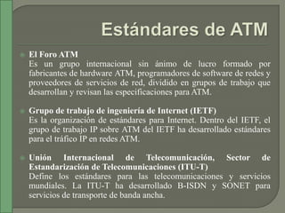    El Foro ATM
    Es un grupo internacional sin ánimo de lucro formado por
    fabricantes de hardware ATM, programadores de software de redes y
    proveedores de servicios de red, dividido en grupos de trabajo que
    desarrollan y revisan las especificaciones para ATM.

   Grupo de trabajo de ingeniería de Internet (IETF)
    Es la organización de estándares para Internet. Dentro del IETF, el
    grupo de trabajo IP sobre ATM del IETF ha desarrollado estándares
    para el tráfico IP en redes ATM.

   Unión Internacional de Telecomunicación, Sector de
    Estandarización de Telecomunicaciones (ITU-T)
    Define los estándares para las telecomunicaciones y servicios
    mundiales. La ITU-T ha desarrollado B-ISDN y SONET para
    servicios de transporte de banda ancha.
 