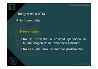 Articulación temporo mandibular




Imagen de la ATM
Pantomografía


 Desventajas

 • No se presenta la cavidad glenoidea ni
  buena imagen de la eminencia articular

 • No es buena para los cambios posicionales



                                      Derechos Reservados © 2008 por A. Padilla
 