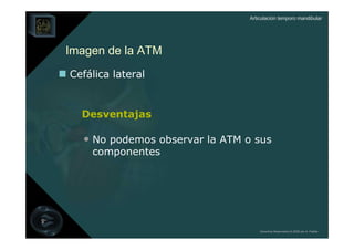 Articulación temporo mandibular




Imagen de la ATM
Cefálica lateral


  Desventajas

  • No podemos observar la ATM o sus
    componentes




                                    Derechos Reservados © 2008 por A. Padilla
 