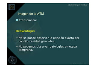 Articulación temporo mandibular




 Imagen de la ATM
  Transcraneal


Desventajas

• No se puede observar la relación exacta del
 cóndilo-cavidad glenoidea.
• No podemos observar patologías en etapa
 temprana.



                                        Derechos Reservados © 2008 por A. Padilla
 