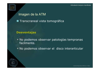 Articulación temporo mandibular




 Imagen de la ATM
  Transcraneal vista tomográfica


Desventajas

• No podemos observar patologías tempranas
 facilmente.
• No podemos observar el disco interarticular



                                        Derechos Reservados © 2008 por A. Padilla
 