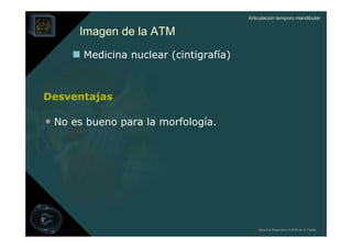 Articulación temporo mandibular


      Imagen de la ATM
       Medicina nuclear (cintigrafía)



Desventajas

• No es bueno para la morfología.




                                            Derechos Reservados © 2008 por A. Padilla
 