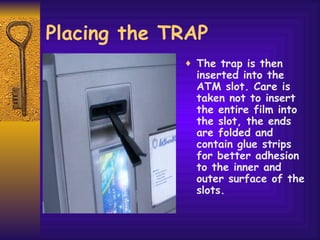 Placing the TRAP The trap is then inserted into the ATM slot. Care is taken not to insert the entire film into the slot, the ends are folded and contain glue strips for better adhesion to the inner and outer surface of the slots. 