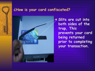 ¿How is your card confiscated? Slits are cut into both sides of the trap, This prevents your card being returned prior to completing your transaction.  