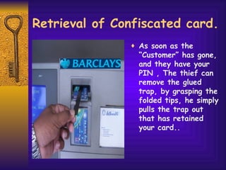 Retrieval of Confiscated card. As soon as the “Customer” has gone, and they have your PIN , The thief can remove the glued trap, by grasping the folded tips, he simply pulls the trap out that has retained your card.. 