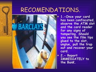RECOMENDATIONS. 1.-Once your card has been confiscated, observe the ATM slot and the card reader for any signs of tampering. Should you see the film tips glued to the slot, unglue, pull the trap out and recover your card. 2.- Report IMMEDIATELY to the BanK. 