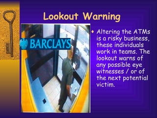 Lookout Warning Altering the ATMs is a risky business, these individuals work in teams. The lookout warns of any possible eye witnesses / or of the next potential victim. 