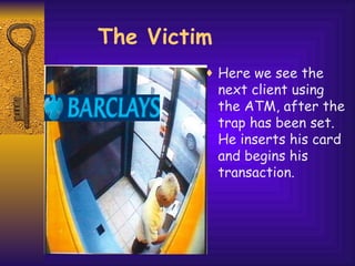 Here we see the next client using the ATM, after the trap has been set. He inserts his card and begins his transaction. The Victim 