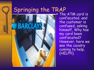Springing the TRAP The ATM card is confiscated, and the customer is confused, asking himself, Why has my card been confiscated? However, here we see the cavalry coming to help, (HELP!!!). 
