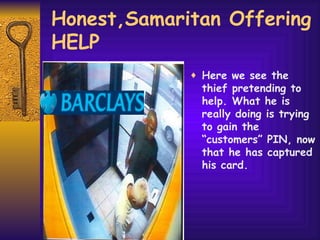 Honest,Samaritan Offering HELP Here we see the thief pretending to help. What he is really doing is trying to gain the “customers” PIN, now that he has captured his card.  