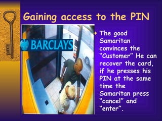 Gaining access to the PIN The good Samaritan convinces the “Customer” He can recover the card, if he presses his PIN at the same time the Samaritan press “cancel” and “enter”.  