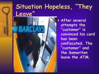 Situation Hopeless, “They Leave” After several attempts the “customer” is convinced his card has been confiscated. The “customer” and the Samaritan leave the ATM. 
