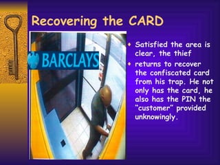 Recovering the CARD Satisfied the area is clear, the thief returns to recover the confiscated card from his trap. He not only has the card, he also has the PIN the “customer” provided unknowingly. 