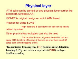 Physical layer
ATM cells can be carried by any physical layer carrier like


Ethernet& wireless LAN.
   SONET is original design on which ATM based
   Reason for using SONET
                High data rate & boundaries of cell can be clearly
defined by pointer

Other physical technologies can also be used
                 The receiver is used to guess the end of cell and
apply CRC to 5 byte of header, if there is no error then count 52
bytes back to find begging of cell.
Transmission Convergence (TC) handles error detection,
framing & Physical medium dependent (PMD) sublayer
handles encoding
 