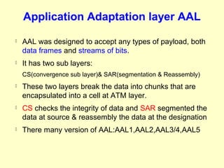 Application Adaptation layer AAL
   AAL was designed to accept any types of payload, both
    data frames and streams of bits.
   It has two sub layers:
    CS(convergence sub layer)& SAR(segmentation & Reassembly)
   These two layers break the data into chunks that are
    encapsulated into a cell at ATM layer.
   CS checks the integrity of data and SAR segmented the
    data at source & reassembly the data at the designation
   There many version of AAL:AAL1,AAL2,AAL3/4,AAL5
 