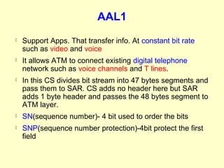AAL1
   Support Apps. That transfer info. At constant bit rate
    such as video and voice
   It allows ATM to connect existing digital telephone
    network such as voice channels and T lines.
   In this CS divides bit stream into 47 bytes segments and
    pass them to SAR. CS adds no header here but SAR
    adds 1 byte header and passes the 48 bytes segment to
    ATM layer.
   SN(sequence number)- 4 bit used to order the bits
   SNP(sequence number protection)-4bit protect the first
    field
 