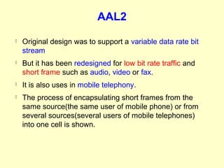 AAL2
   Original design was to support a variable data rate bit
    stream
   But it has been redesigned for low bit rate traffic and
    short frame such as audio, video or fax.
   It is also uses in mobile telephony.
   The process of encapsulating short frames from the
    same source(the same user of mobile phone) or from
    several sources(several users of mobile telephones)
    into one cell is shown.
 