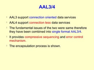 AAL3/4
   AAL3 support connection oriented data services
   AAL4 support connection less data services
   The fundamental issues of the two were same therefore
    they have been combined into single format AAL3/4.
   It provides compressive sequencing and error control
    mechanism.
   The encapsulation process is shown.
 