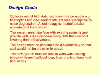 Design Goals
   Optimize use of high data rate transmission media e.g
    fiber optics and new equipments are less susceptible to
    noise degradation. A technology is needed to take
    advantage of both factors.
   The system must interface with existing systems and
    provide wide area interconnectivity B/W them without
    lowering their effectiveness.
   The design must be implemented inexpensively so that
    cost would not be a barrier to adopt.
   The new system must be able to work with existing
    telecom hierarchies(local loop, local provider, long haul
    and so on).
 