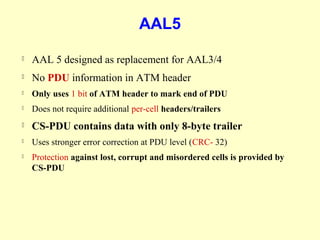 AAL5
   AAL 5 designed as replacement for AAL3/4
   No PDU information in ATM header
   Only uses 1 bit of ATM header to mark end of PDU
   Does not require additional per-cell headers/trailers
   CS-PDU contains data with only 8-byte trailer
   Uses stronger error correction at PDU level (CRC- 32)
   Protection against lost, corrupt and misordered cells is provided by
    CS-PDU
 